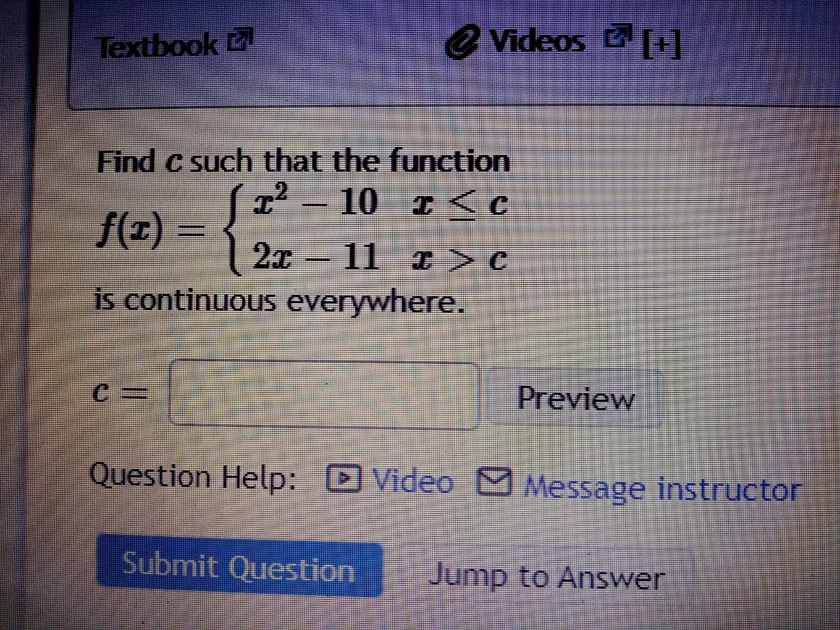 Textbook
e Videos ]
Find c such that the function
10 I<C
f(z)
2x 11 >C
is continuous everywhere.
Preview
Question Help: Video Message instructor
Submit Question
Jump to Answer
