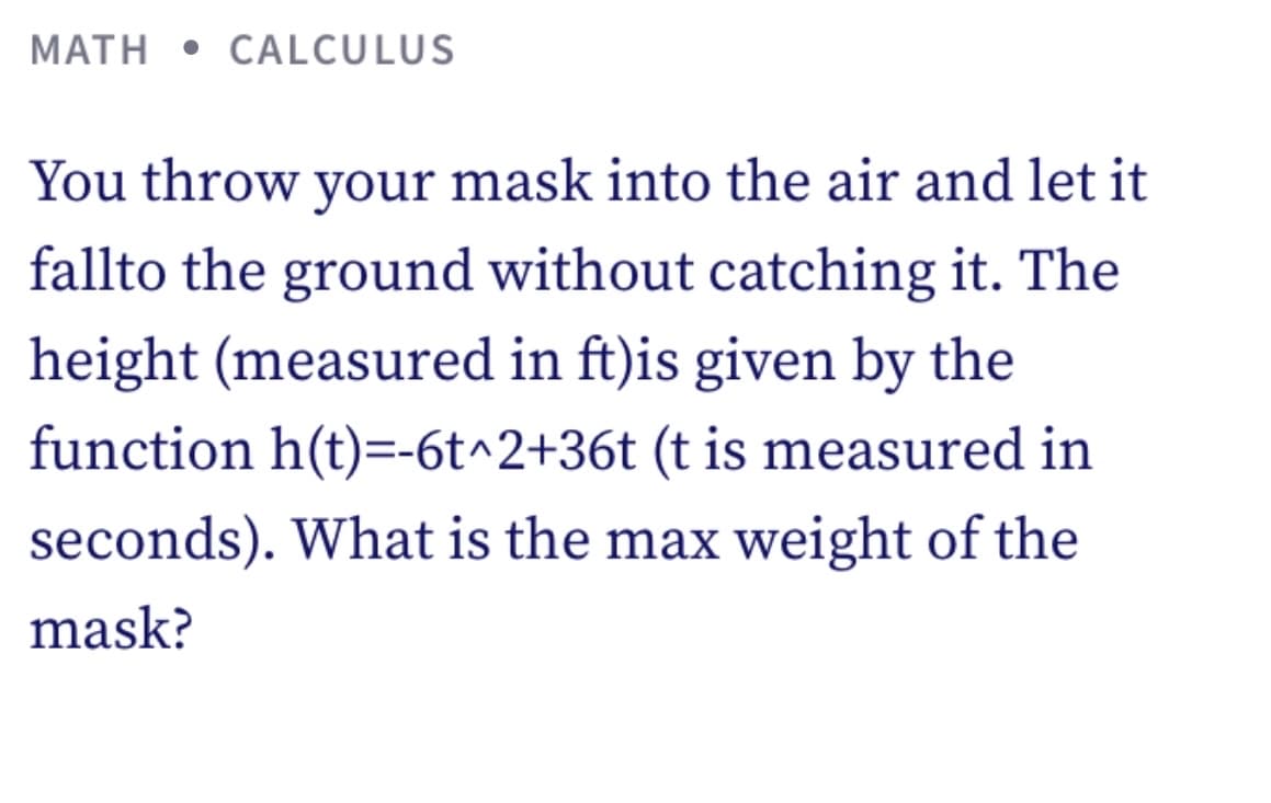 MATH • CALCULUS
You throw your mask into the air and let it
fallto the ground without catching it. The
height (measured in ft)is given by the
function h(t)=-6t^2+36t (t is measured in
seconds). What is the max weight of the
mask?
