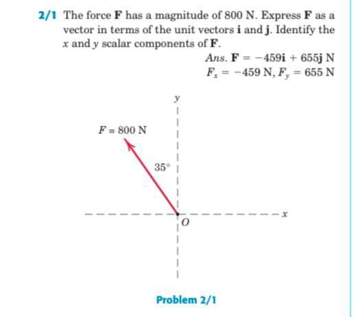 2/1 The force F has a magnitude of 800 N. Express F as a
vector in terms of the unit vectors i and j. Identify the
x and y scalar components of F.
Ans. F = -459i + 655j N
F, = -459 N, F, = 655 N
F = 800 N
35°
Problem 2/1
