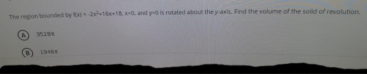 The region bounded by f(x) = -2x2+16x+18, x30, and Y3D0 is rotated about the y-axis. Find the volume of the solid of revolution.
3528T
1946T
A,
