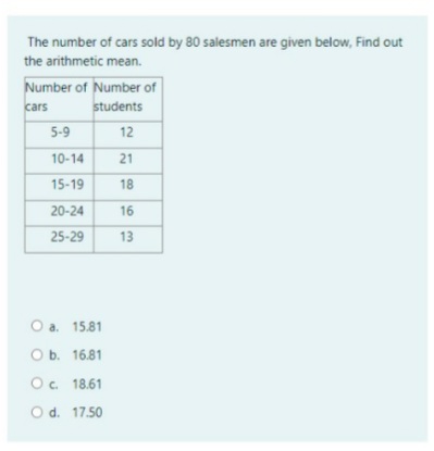 The number of cars sold by 80 salesmen are given below, Find out
the arithmetic mean.
Number of Number of
students
cars
5-9
12
10-14
21
15-19
18
20-24
16
25-29
13
O a. 15.81
O b. 16.81
O. 18.61
O d. 17.50
