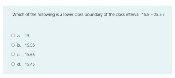 Which of the following is a lower class boundary of the class interval '15.5 - 25.5?
O a. 15
O b. 15.55
O. 15.65
O d. 15.45
