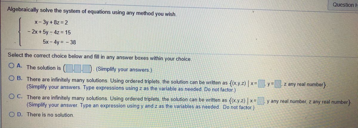 Question H
Algebraically solve the system of equations using any method you wish.
x- 3y + 8z = 2
- 2x + 5y – 4z = 15
5x - 4y = – 38
Select the correct choice below and fill in any answer boxes within your choice.
O A. The solution is ( ) (Simplify your answers.)
O B. There are infinitely many solutions. Using ordered triplets, the solution can be written as {(x,y.z) | x= y%=
(Simplify your answers. Type expressions using z as the variable as needed. Do not factor.)
z any real number}.
O C. There are infinitely many solutions. Using ordered triplets, the solution can be written as {(x.y.z) | x=
(Simplify your answer. Type an expression using y and z as the variables as needed. Do not factor.)
y any real number, z any real number>
O D. There is no solution.
