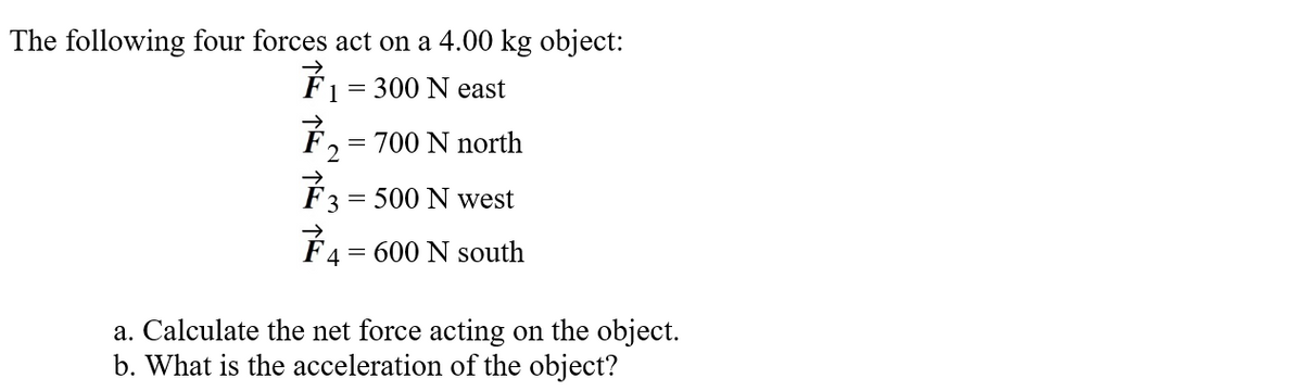 The following four forces act on a 4.00 kg object:
É1 = 300 N east
F, = 700 N north
F3 = 500 N west
É4 = 600 N south
a. Calculate the net force acting on the object.
b. What is the acceleration of the object?

