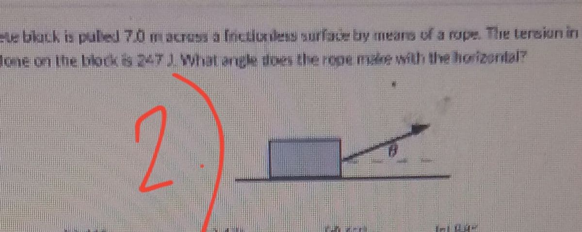 e black is puled 7.0 m acruss a frictiondess surface by means of a rope. The tersiun in
done on the blok is 247 J. What angle does the rope mulke with the horizontal?
2.
