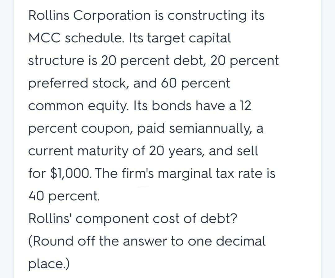 Rollins Corporation is constructing its
MCC schedule. Its target capital
structure is 20 percent debt, 20 percent
preferred stock, and 60 percent
common equity. Its bonds have a 12
percent coupon, paid semiannually, a
current maturity of 20 years, and sell
for $1,000. The firm's marginal tax rate is
40 percent.
Rollins' component cost of debt?
(Round off the answer to one decimal
place.)
