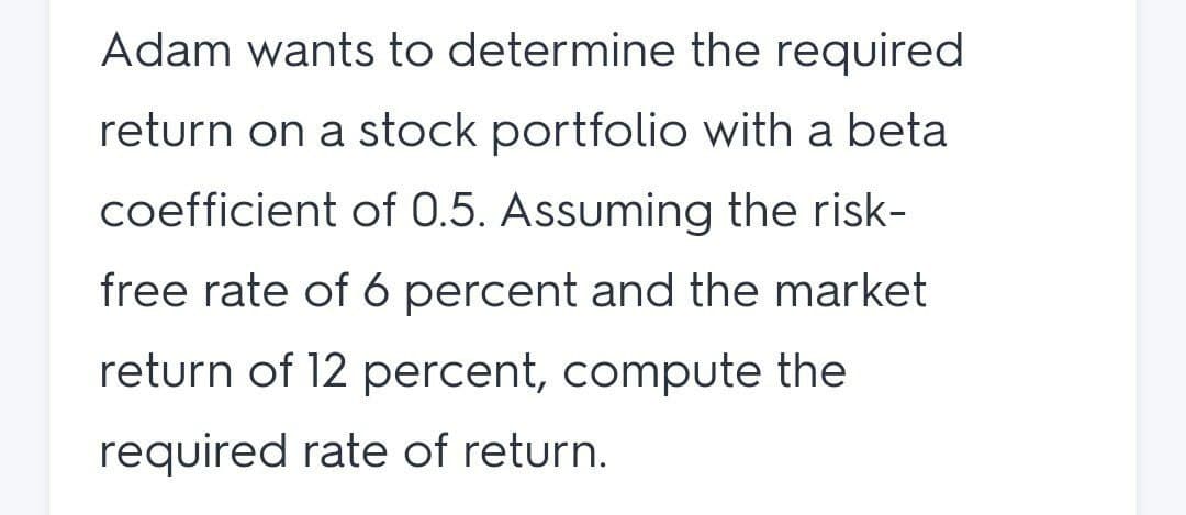 Adam wants to determine the required
return on a stock portfolio with a beta
coefficient of 0.5. Assuming the risk-
free rate of 6 percent and the market
return of 12 percent, compute the
required rate of return.
