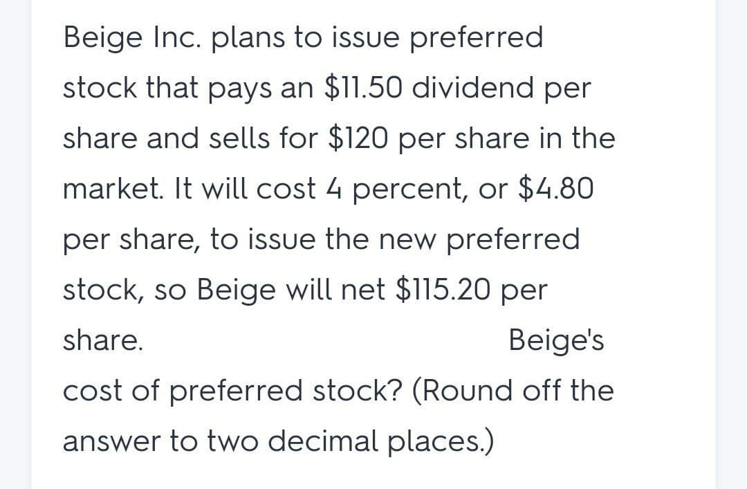 Beige Inc. plans to issue preferred
stock that pays an $11.50 dividend per
share and sells for $120 per share in the
market. It will cost 4 percent, or $4.80
per share, to issue the new preferred
stock, so Beige will net $115.20 per
share.
Beige's
cost of preferred stock? (Round off the
answer to two decimal places.)
