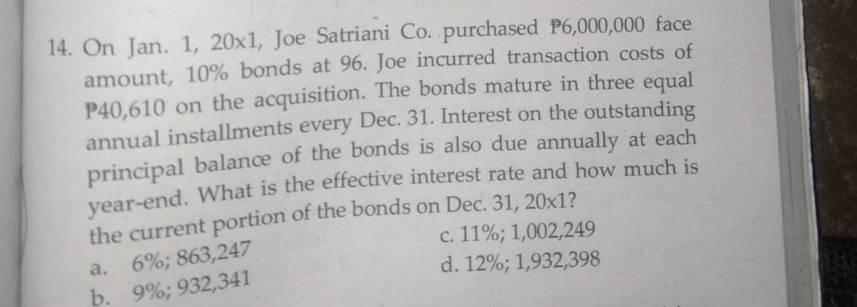 14. On Jan. 1, 20x1, Joe Satriani Co. purchased P6,000,000 face
amount, 10% bonds at 96. Joe incurred transaction costs of
P40,610 on the acquisition. The bonds mature in three equal
annual installments every Dec. 31. Interest on the outstanding
principal balance of the bonds is also due annually at each
year-end. What is the effective interest rate and how much is
the current portion of the bonds on Dec. 31, 20x1?
с. 11%; 1,002,249
d. 12%; 1,932,398
a.
6%; 863,247
b. 9%; 932,341
