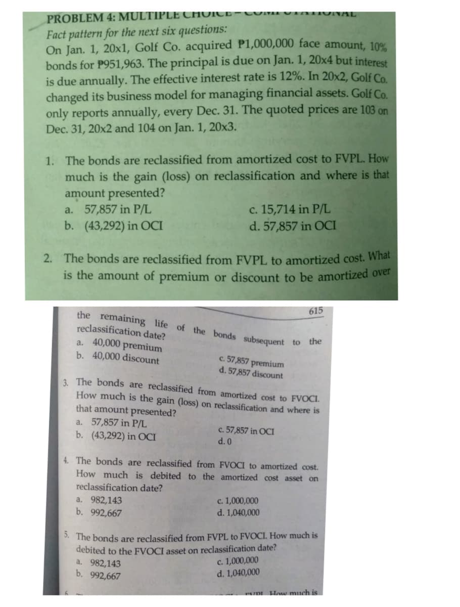 PROBLEM 4: MULTIPLE CHOICE- COMIVinTIUNAL
Fact pattern for the next six questions:
On Jan. 1, 20x1, Golf Co. acquired P1,000,000 face amount, 10%
bonds for P951,963. The principal is due on Jan. 1, 20x4 but interest
is due annually. The effective interest rate is 12%. In 20x2, Golf Co.
changed its business model for managing financial assets. Golf Co.
only reports annually, every Dec. 31. The quoted prices are 103 on
Dec. 31, 20x2 and 104 on Jan. 1, 20x3.
1. The bonds are reclassified from amortized cost to FVPL. How
much is the gain (loss) on reclassification and where is that
amount presented?
a. 57,857 in P/L
b. (43,292) in OCI
c. 15,714 in P/L
d. 57,857 in OCI
2. The bonds are reclassified from FVPL to amortized cost. What
is the amount of premium or discount to be amortized over
615
the remaining life of the bonds
reclassification date?
a. 40,000 premium
b. 40,000 discount
subsequent
to the
c. 57,857 premium
d. 57,857 discount
3 The bonds are reclassified from amortized cost to FVOCI.
How much is the gain (loss) on reclassification and where is
that amount presented?
a. 57,857 in P/L
b. (43,292) in OCI
c. 57,857 in OCI
d. 0
4. The bonds are reclassified from FVOCI to amortized cost.
How much is debited to the amortized cost asset on
reclassification date?
a. 982,143
b. 992,667
c. 1,000,000
d. 1,040,000
. The bonds are reclassified from FVPL to FVOCI, How much is
debited to the FVOCI asset on reclassification date?
a. 982,143
b. 992,667
c. 1,000,000
d. 1,040,000
TUDI How much is
