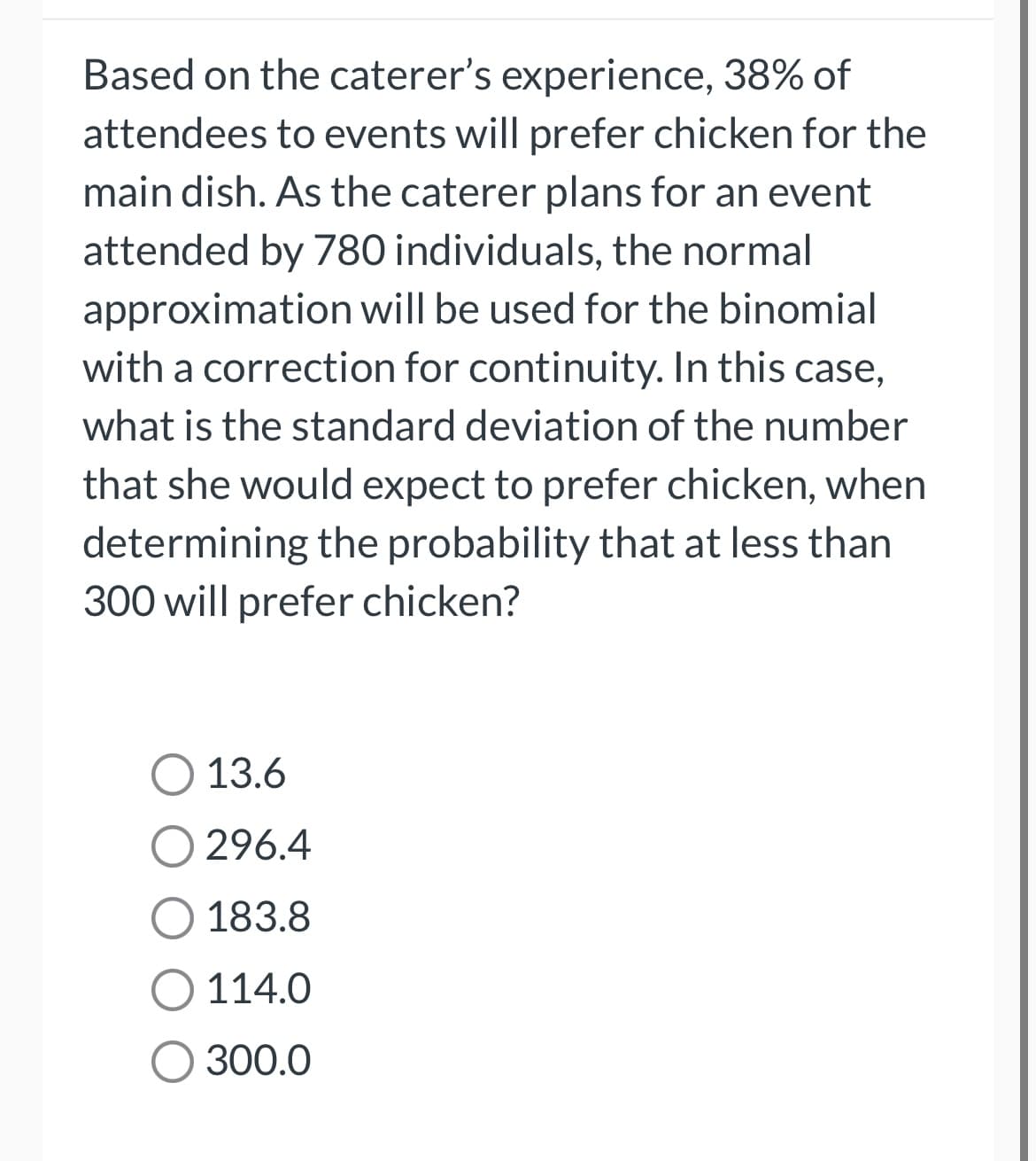 Based on the caterer's experience, 38% of
attendees to events will prefer chicken for the
main dish. As the caterer plans for an event
attended by 780 individuals, the normal
approximation will be used for the binomial
with a correction for continuity. In this case,
what is the standard deviation of the number
that she would expect to prefer chicken, when
determining the probability that at less than
300 will prefer chicken?
O 13.6
296.4
O 183.8
O 114.0
O 300.0
