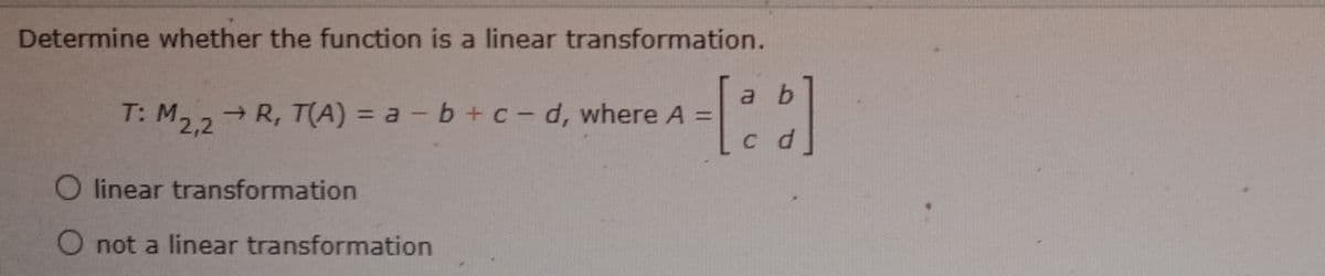 Determine whether the function is a linear transformation.
a b
T: M2,2
→ R, T(A) = a -b+c-d, where A =
O linear transformation
O not a linear transformation
