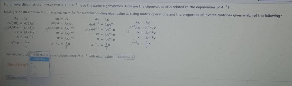 For an invertible matrix A, prove that A and A have the same eigenvectors. How are the eigenvalues of A related to the eigenvalues of A?
Letting x be an eigenvector of A gives Ax = 1x for a corresponding eigenvalue 1. Using matrix operations and the properties of inverse matrices gives which of the following?
%3D
Ax = Ax
Ax = ix
%3D
Ax = 1x
%3D
A/(Ax) = A/(1x)
Ax/A = x/A
Ax = Ax
AXA-1 = 1xA-1
= 1A-1x
XI = A-1x
x = A-1x
%3D
%3D
%3D
O(A/A)x = (A/2)x
Ix = (A/2)x
x = AA-1x
A- Ax = A-12x
Ix = A-1x
x = JA-1x
O(A/A)x = ixA-1
%3D
%3D
%3D
%3D
OXAA 1
Ix =
%3D
%3D
X = XA-1
%3D
%3D
A-x = 1x
A-1x = 1x
X.
%3D
A-x = 1x
%3D
%3D
A-1x = 1x
%3D
This shows that -Select-- vis an eigenvector of A with eigenvalue-Select--- v
-Select--
Need Help?
1/x
1/2
Submit Answer
