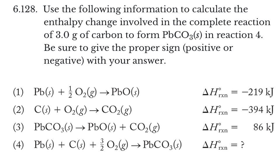 6.128. Use the following information to calculate the
enthalpy change involved in the complete reaction
of 3.0 g of carbon to form PbCO3(s) in reaction 4.
Be sure to give the proper sign (positive or
negative) with your answer.
(1) Pb(s) + } O,g) → PbO(s)
ΔΗ
-219 kJ
rxn
AHrxn
-394 kJ
||
(2) C(s) + O2(g)→ CO,(g)
(3) PBCO3() → PbO(s) + CO,(g)
AH rxn
86 kJ
(4) Pb(s) + C(s) +0,g) → PbCO3(s)
AHxn = ?
