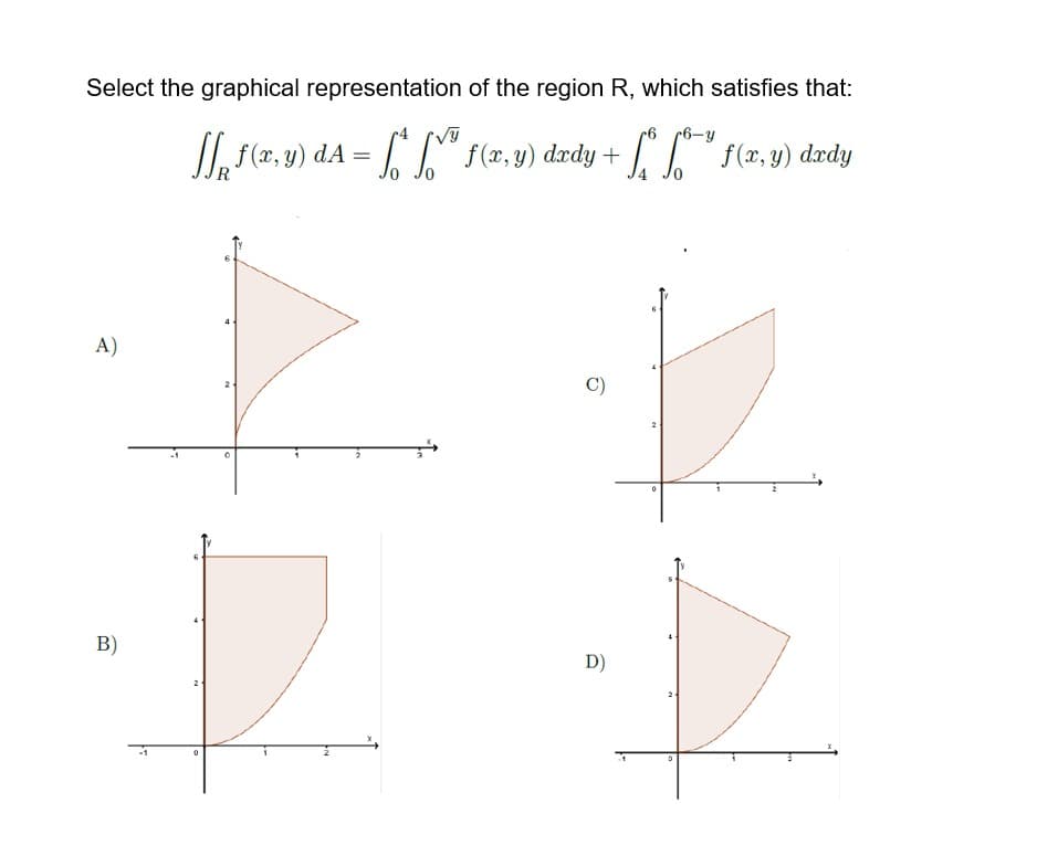 Select the graphical representation of the region R, which satisfies that:
r6 6-y
[[ f(x,y) dA = [[
= f*f*
f(x,y) dæady
f(x,y)
dxdy + [*** f (x, y) dxdy
+
R
A)
B)
0
C)
D)
0