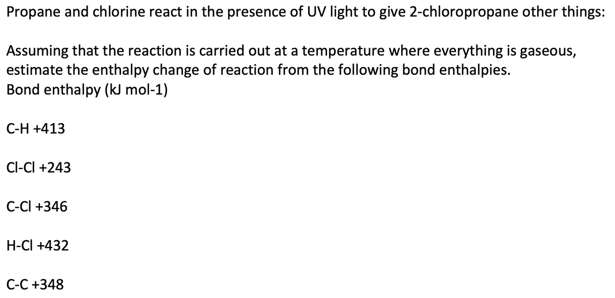 Propane and chlorine react in the presence of UV light to give 2-chloropropane other things:
Assuming that the reaction is carried out at a temperature where everything is gaseous,
estimate the enthalpy change of reaction from the following bond enthalpies.
Bond enthalpy (kJ mol-1)
C-H +413
CI-CI +243
C-CI +346
H-CI +432
C-C +348