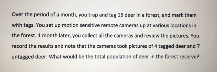 Over the period of a month, you trap and tag 15 deer in a forest, and mark them
with tags. You set up motion sensitive remote cameras up at various locations in
the forest. 1 month later, you collect all the cameras and review the pictures. You
record the results and note that the cameras took pictures of 4 tagged deer and 7
untagged deer. What would be the total population of deer in the forest reserve?