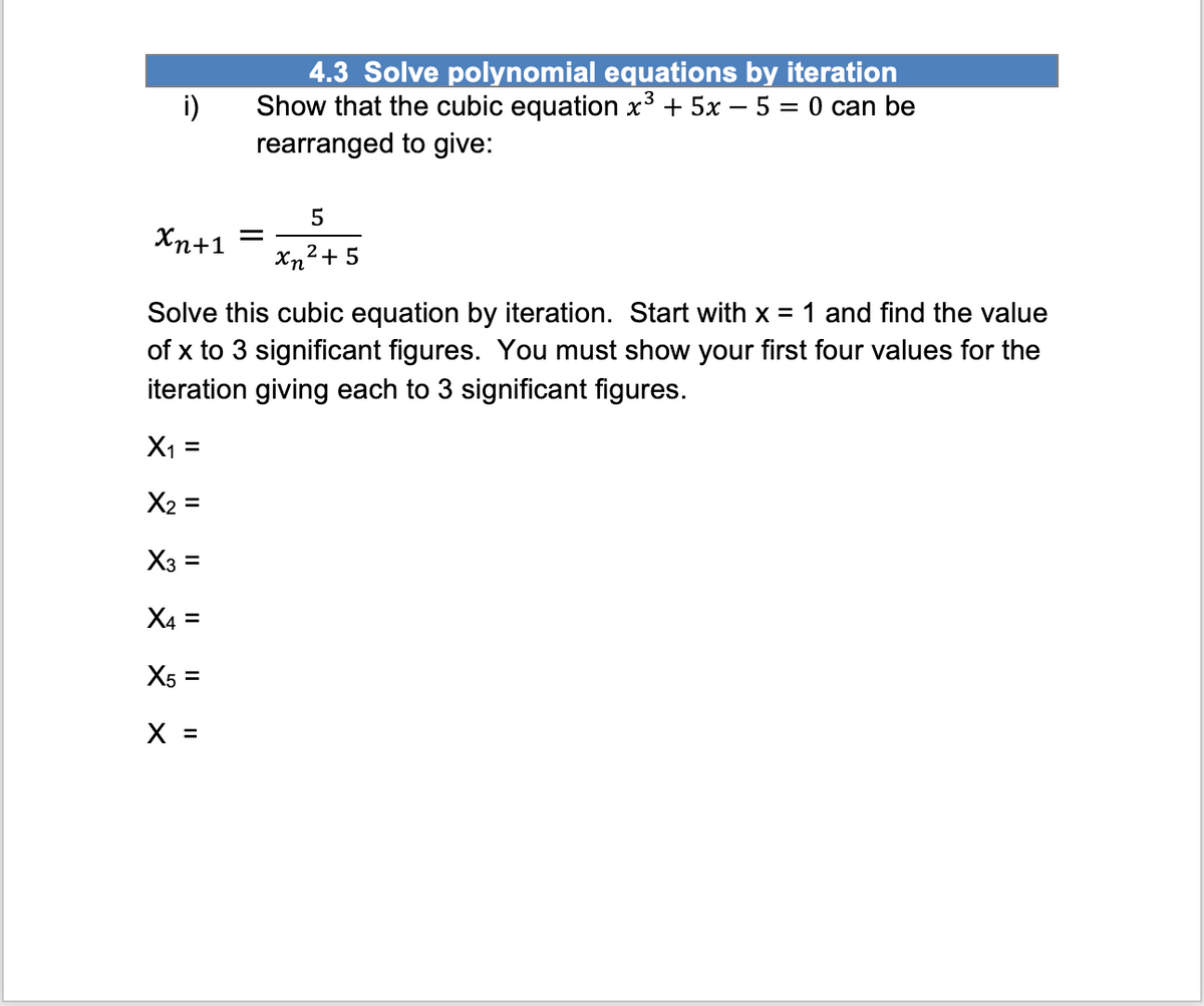 i)
4.3 Solve polynomial equations by iteration
Show that the cubic equation x³ + 5x − 5 = 0 can be
rearranged to give:
Xn+1 =
5
xn²+5
Solve this cubic equation by iteration. Start with x = 1 and find the value
of x to 3 significant figures. You must show your first four values for the
iteration giving each to 3 significant figures.
X₁ =
X₂ =
X3 =
X4 =
X5 =
X =