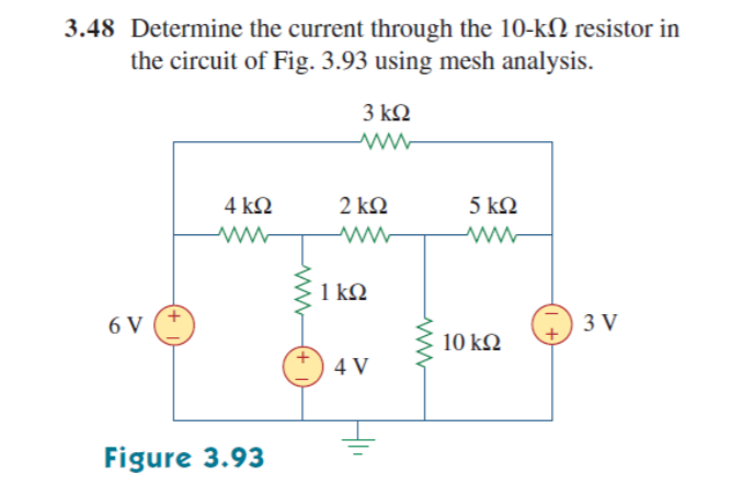 3.48 Determine the current through the 10-kN resistor in
the circuit of Fig. 3.93 using mesh analysis.
3 ΚΩ
4 ΚΩ
2 ΚΩ
5 ΚΩ
1 kQ
6 V
3 V
10 k2
4 V
Figure 3.93
+,
