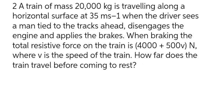2 A train of mass 20,000 kg is travelling along a
horizontal surface at 35 ms-1 when the driver sees
a man tied to the tracks ahead, disengages the
engine and applies the brakes. When braking the
total resistive force on the train is (4000 + 500v) N,
where v is the speed of the train. How far does the
train travel before coming to rest?