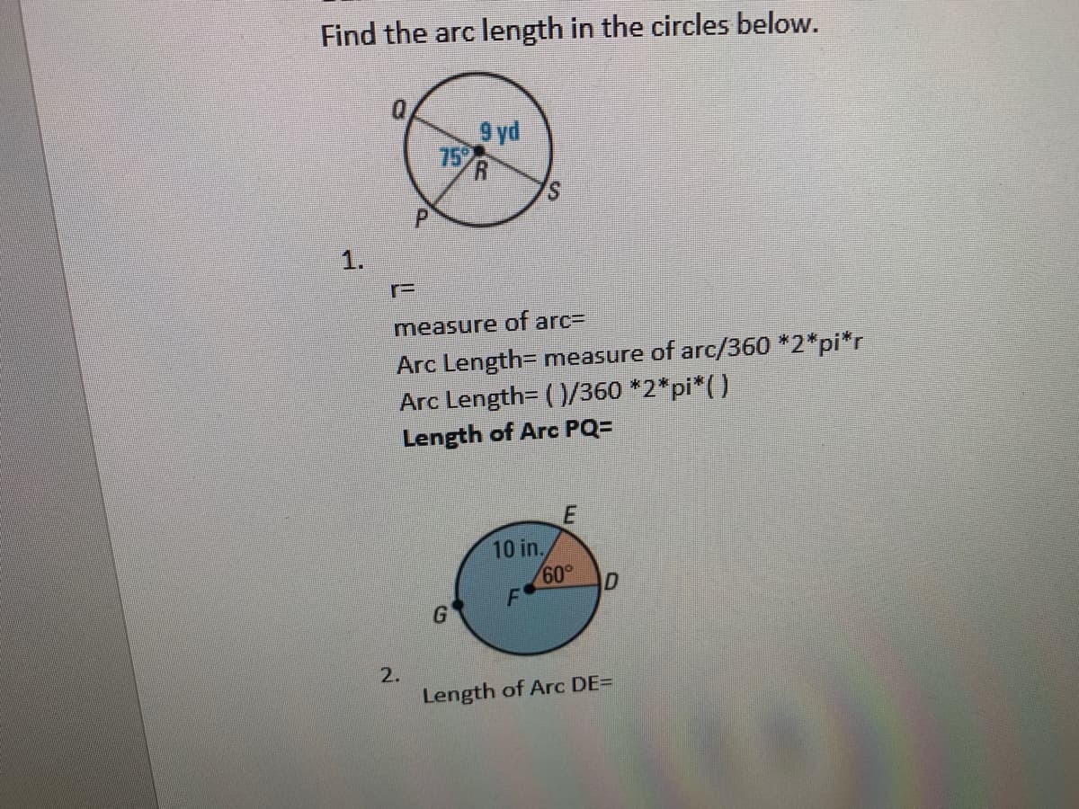 Find the arc length in the circles below.
9 yd
75
S.
1.
measure of arc=
Arc Length= measure of arc/360 *2*pi*r
Arc Length= ( )/360 *2*pi*()
Length of Arc PQ=
10 in.
60°
F
2.
Length of Arc DE=
