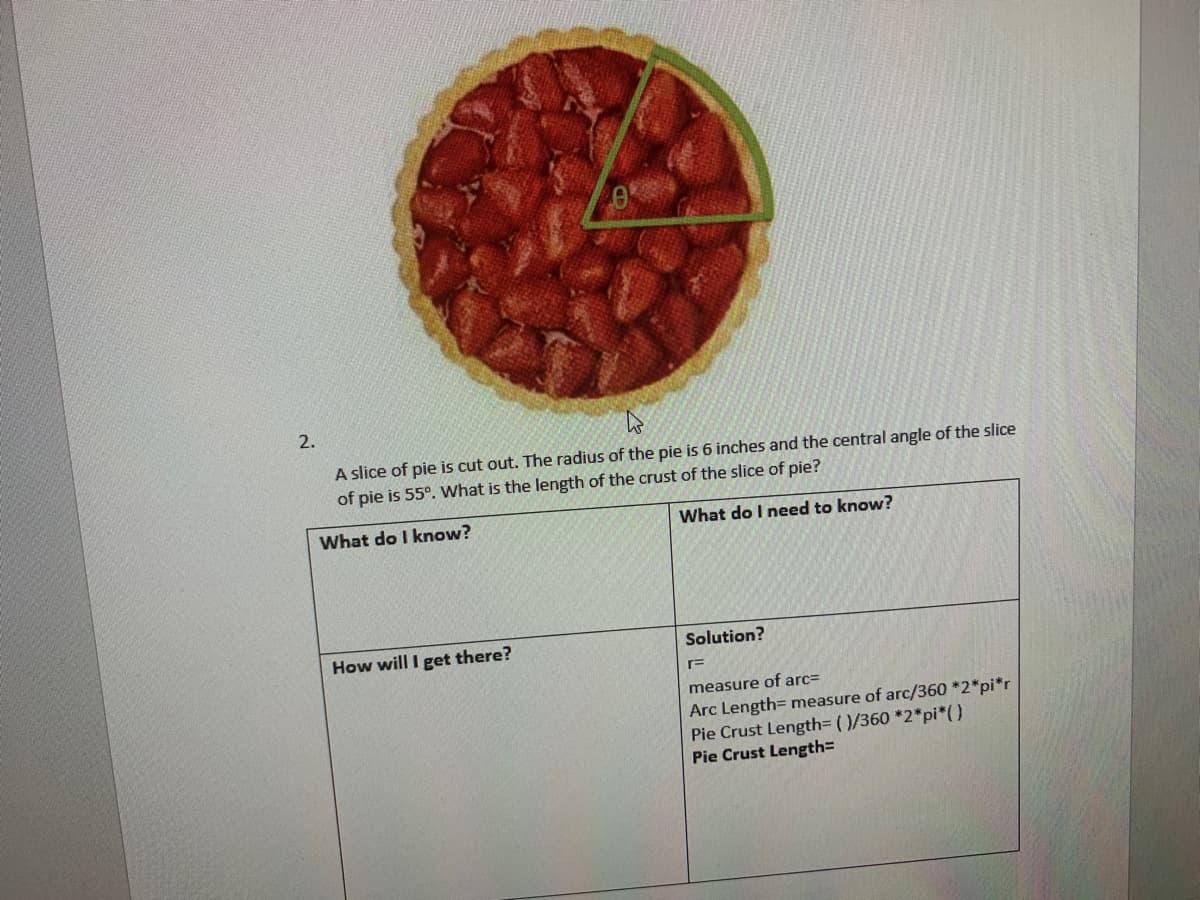 2.
A slice of pie is cut out. The radius of the pie is 6 inches and the central angle of the slice
of pie is 55°. What is the length of the crust of the slice of pie?
What do I know?
What do I need to know?
How will I get there?
Solution?
measure of arc=
Arc Length= measure of arc/360 *2*pi*r
Pie Crust Length=D ()/360 *2*pi*(0
Pie Crust Length=
