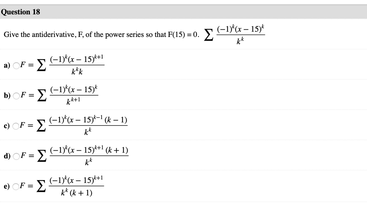 Question 18
Give the antiderivative, F, of the power series so that F(15) = 0. 5 (-1)^(x – 15)*
kk
a) OF = E1D*(x – 15)k+1
k*k
b) OF = -(x – 15)*
kk+1
c) OF = 2
(-1)*(x – 15)*-1 (k – 1)
k*
d) OF = E1)(x – 15)*+1 (k + 1)
kk
e) OF = E
(-1)*(x – 15)*1
k* (k + 1)

