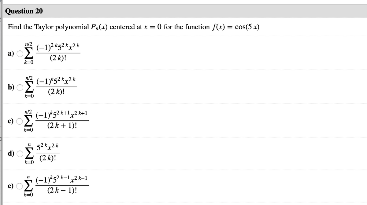 Question 20
Find the Taylor polynomial P,(x) centered at x = 0 for the function f(x) = cos(5 x)
n/2
(-1)2kg2 kx2 k
(2 k)!
k=0
n/2
(-1)*52 kx2k
(2 k)!
b)
k=0
n/2
(-1)*52 k+1x2 k+1
(2 k + 1)!
k=0
n
52 kx2 k
d)
(2 k)!
k=0
* (-1)*52 k-1y2 k-1
(2 k – 1)!
k=0
WI WI
