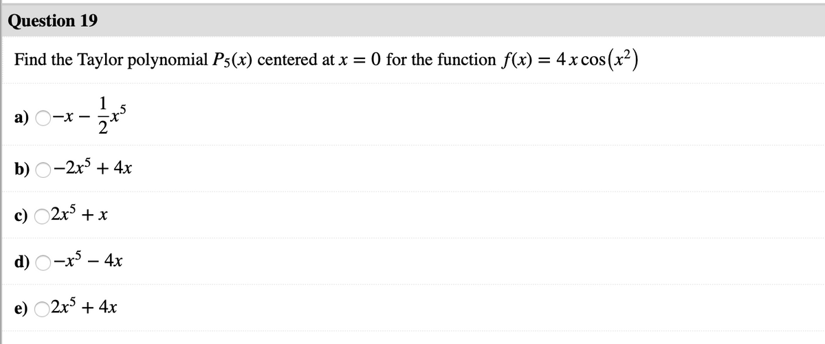 Question 19
Find the Taylor polynomial P5(x) centered at x = 0 for the function f(x) = 4x cos (x²)
1
a)
-x -
b) О-2х3 + 4х
c) O2x + x
d) O-x – 4x
e) O2x + 4x

