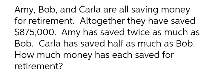 Amy, Bob, and Carla are all saving money
for retirement. Altogether they have saved
$875,000. Amy has saved twice as much as
Bob. Carla has saved half as much as Bob.
How much money has each saved for
retirement?
