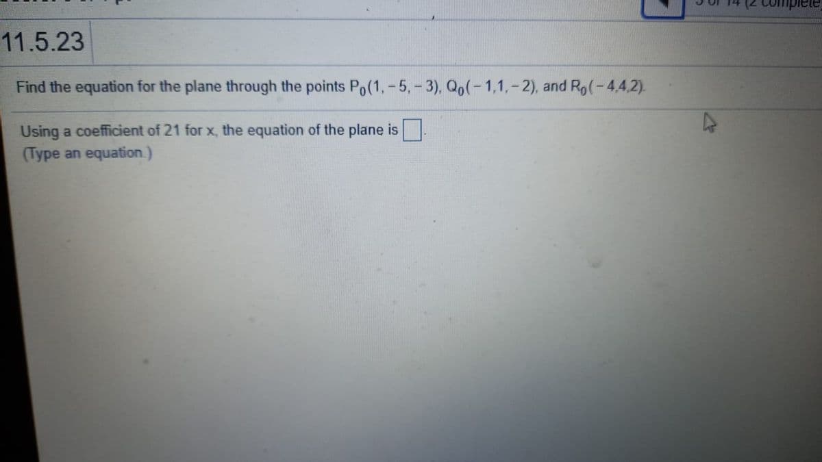 11.5.23
Find the equation for the plane through the points Po(1, - 5,- 3), Qo(-1,1, - 2), and Ro(-4,4,2).
Using a coefficient of 21 for x, the equation of the plane is
(Type an equation.)
