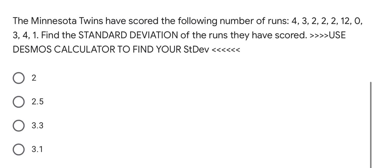 The Minnesota Twins have scored the following number of runs: 4, 3, 2, 2, 2, 12, 0,
3, 4, 1. Find the STANDARD DEVIATION of the runs they have scored. >>>»USE
DESMOS CALCULATOR TO FIND YOUR StDev <<<<<<
O 2
2.5
3.3
O 3.1
