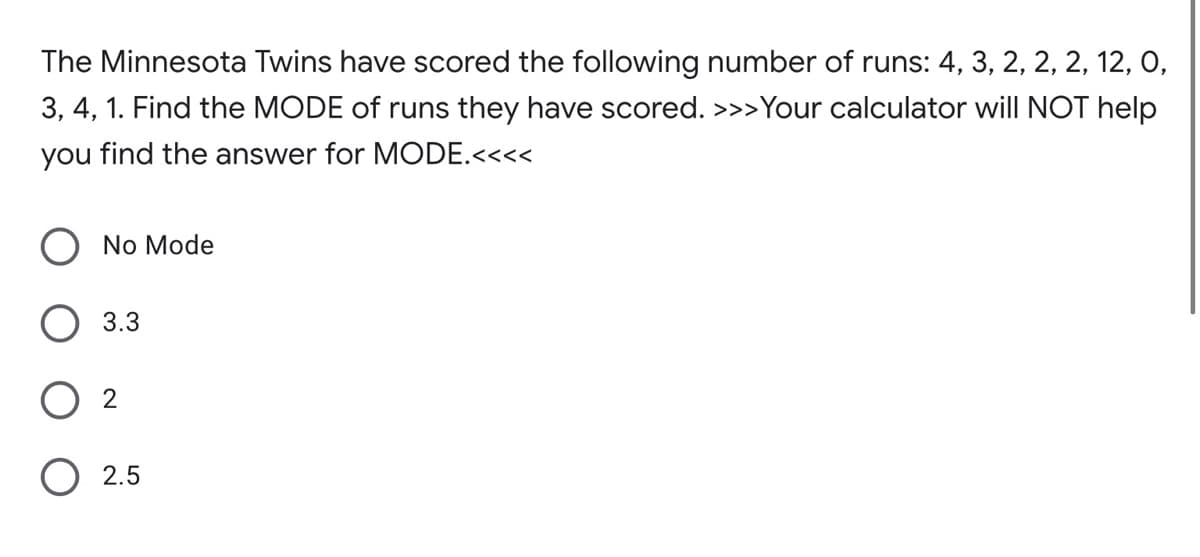 The Minnesota Twins have scored the following number of runs: 4, 3, 2, 2, 2, 12, 0,
3, 4, 1. Find the MODE of runs they have scored. >>>Your calculator wilI NOT help
you find the answer for MODE.<<<<
No Mode
O 3.3
2
2.5
