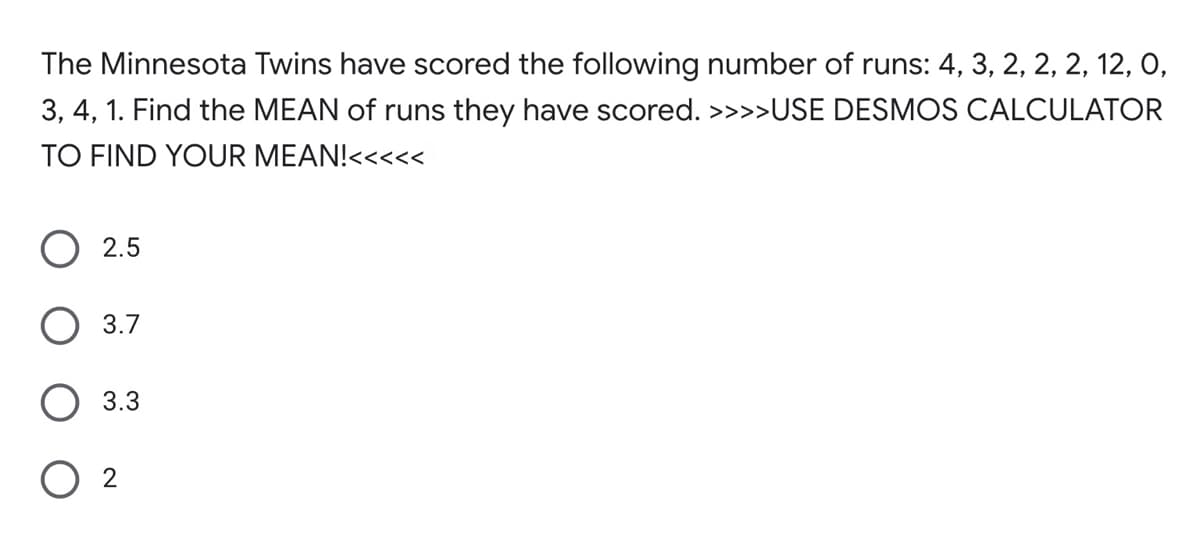 The Minnesota Twins have scored the following number of runs: 4, 3, 2, 2, 2, 12, 0,
3, 4, 1. Find the MEAN of runs they have scored. >>>>USE DESMOS CALCULATOR
TO FIND YOUR MEAN!<<<<<
2.5
3.7
3.3
O 2
