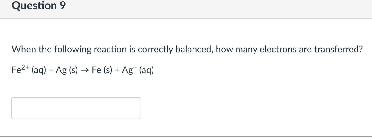Question 9
When the following reaction is correctly balanced, how many electrons are transferred?
Fe2+ (aq) + Ag (s) → Fe (s) + Ag* (aq)
