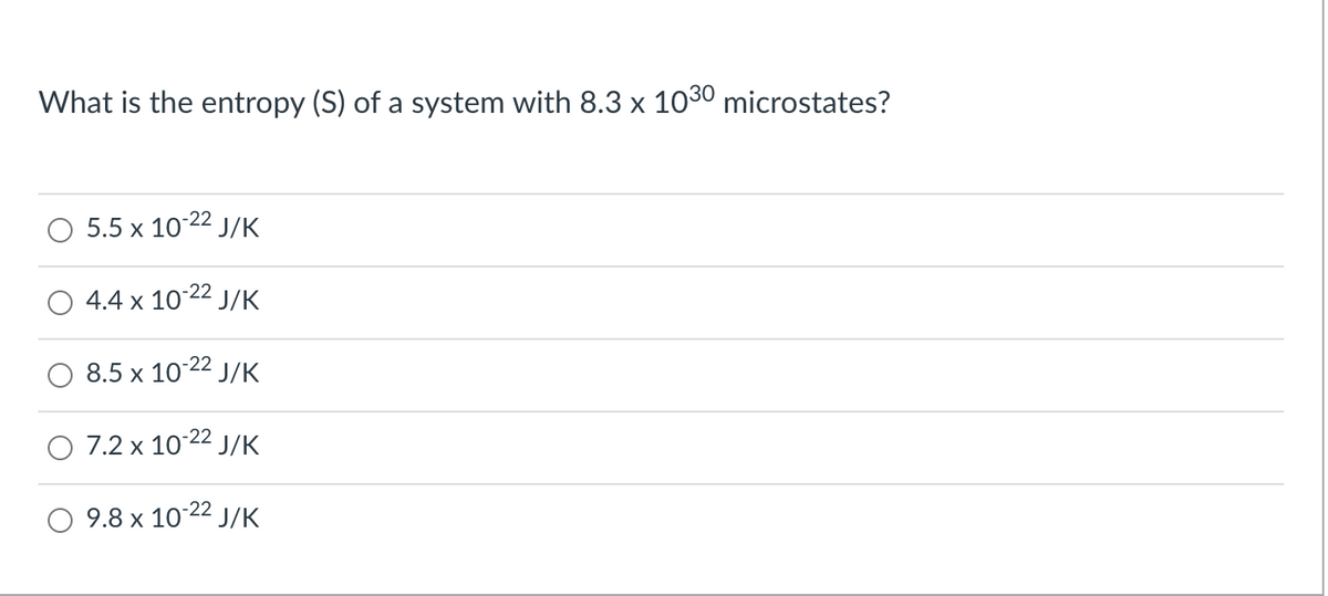 What is the entropy (S) of a system with 8.3 x 103º microstates?
5.5 x 10 22 J/K
4.4 x 10 22 J/K
8.5 x 10-22 J/K
7.2 x 10-22 J/K
9.8 x 10 22 J/K
