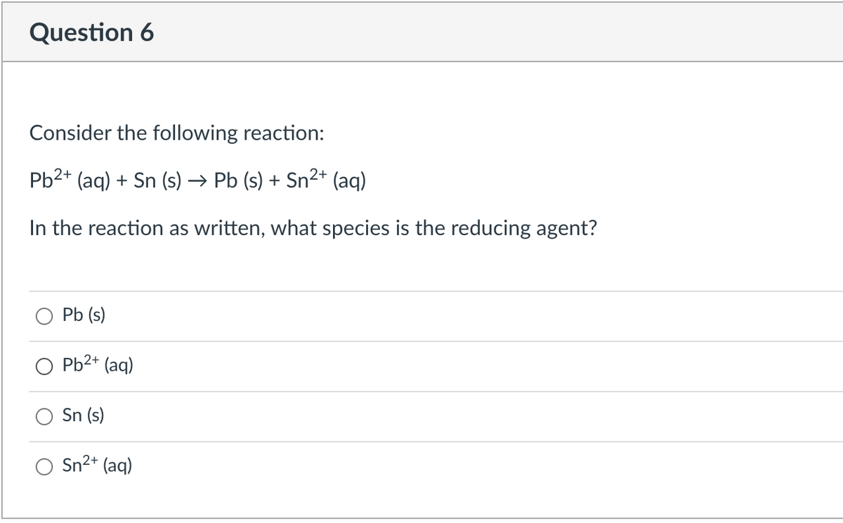 Question 6
Consider the following reaction:
Pb2+ (aq) + Sn (s) → Pb (s) + Sn²+ (aq)
In the reaction as written, what species is the reducing agent?
Pb (s)
Pb2+ (aq)
Sn (s)
Sn2+ (aq)

