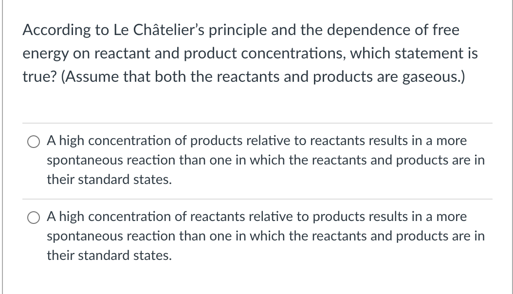 According to Le Châtelier's principle and the dependence of free
energy on reactant and product concentrations, which statement is
true? (Assume that both the reactants and products are gaseous.)
O A high concentration of products relative to reactants results in a more
spontaneous reaction than one in which the reactants and products are in
their standard states.
O A high concentration of reactants relative to products results in a more
spontaneous reaction than one in which the reactants and products are in
their standard states.
