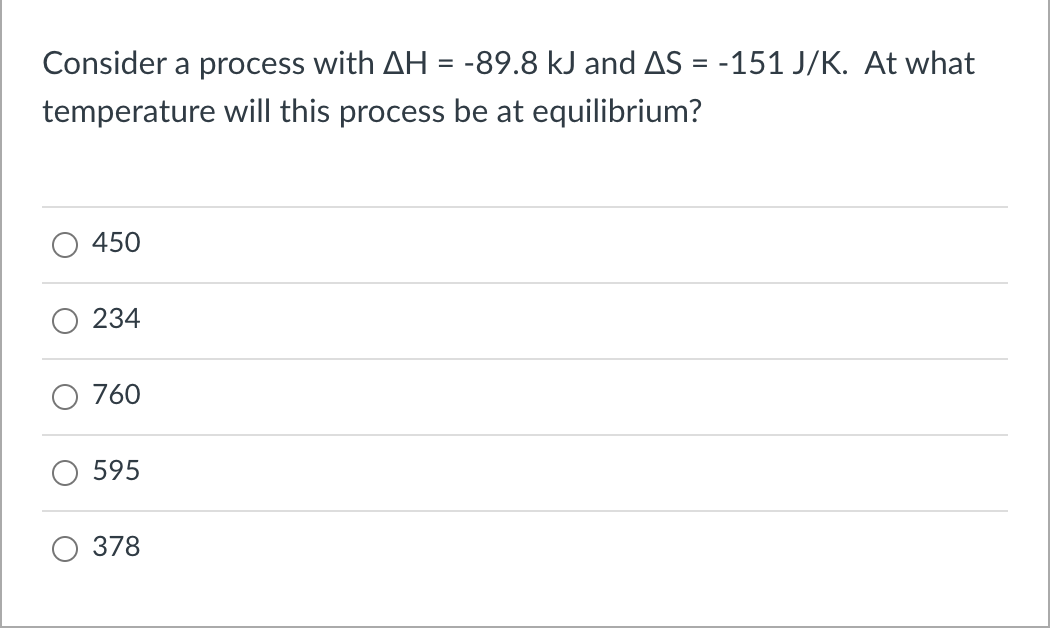Consider a process with AH = -89.8 kJ and AS = -151 J/K. At what
temperature will this process be at equilibrium?
450
234
760
595
378
