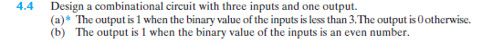 Design a combinational circuit with three inputs and one output.
(a)* The output is 1 when the binary value of the inputs is less than 3.The output is O otherwise.
(b) The output is 1 when the binary value of the inputs is an even number.
