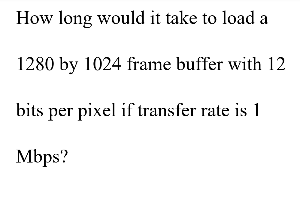 How long would it take to load a
1280 by 1024 frame buffer with 12
bits per pixel if transfer rate is 1
Mbps?