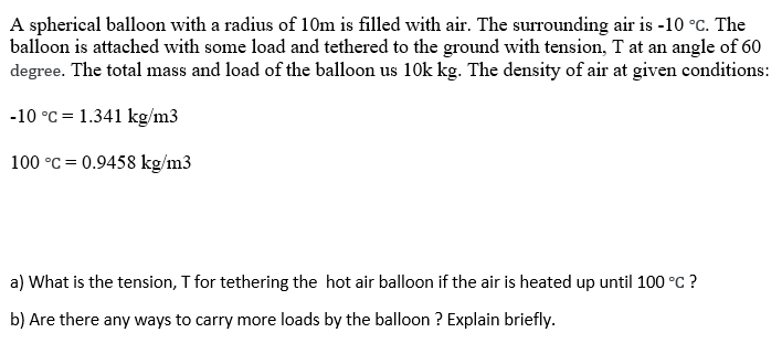 A spherical balloon with a radius of 10m is filled with air. The surrounding air is -10 °C. The
balloon is attached with some load and tethered to the ground with tension, T at an angle of 60
degree. The total mass and load of the balloon us 10k kg. The density of air at given conditions:
-10 °C = 1.341 kg/m3
100 °C = 0.9458 kg/m3
a) What is the tension, T for tethering the hot air balloon if the air is heated up until 100 °C ?
b) Are there any ways to carry more loads by the balloon ? Explain briefly.
