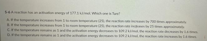 S-6 A reaction has an activation energy of 177.1 kJ/mol. Which one is Ture?
A If the temperature increases from 1 to room temperature (25), the reaction rate increases by 700 tímes approximately.
B. If the temperature increases from 1 to room temperature (25). the reaction rate incfeases by 25 times approximately.
C. If the temperature remains as 1 and the activation energy decreases to 109.2 kJ/mol, the reaction rate decreases by 1.6 times.
D. If the temperature remains as 1 and the activation energy decreases to 109.2 kJ/mol, the reaction rate increases by 1.6 times.
