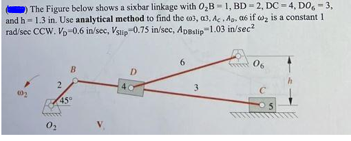 The Figure below shows a sixbar linkage with 02B = 1, BD = 2, DC = 4, DO, = 3,
and h = 1.3 in. Use analytical method to find the m3, a3, Ac , Ap, a6 if wz is a constant 1
rad/sec CCW. Vp-0.6 in/sec, Vslip-0.75 in/sec, ApBslip=1.03 in/sec?
6.
06
B
4
3
45°
02
