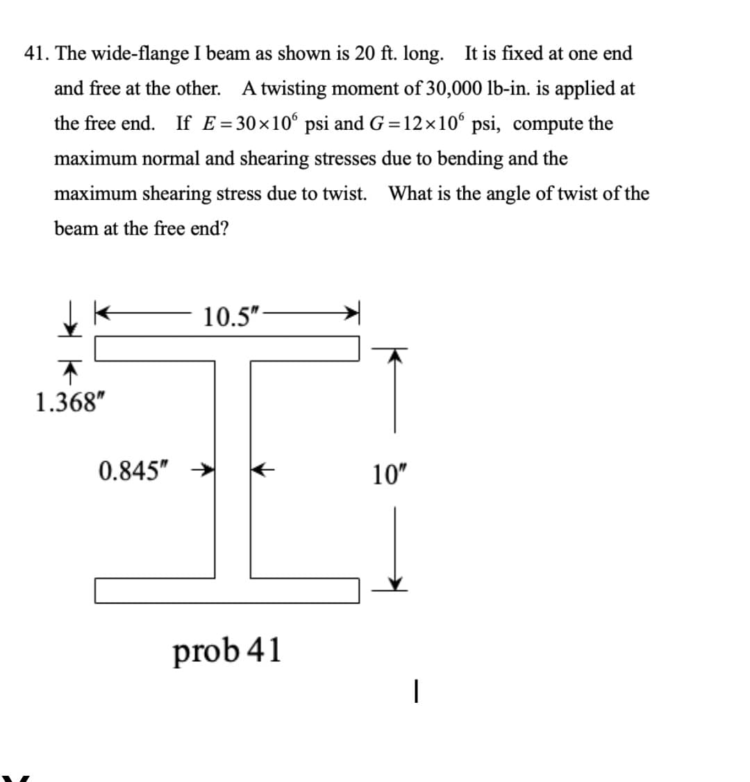 41. The wide-flange I beam as shown is 20 ft. long. It is fixed at one end
and free at the other. A twisting moment of 30,000 lb-in. is applied at
the free end. If E=30×10° psi and G =12x10° psi, compute the
maximum normal and shearing stresses due to bending and the
maximum shearing stress due to twist. What is the angle of twist of the
beam at the free end?
10.5"
1.368"
0.845"
10"
prob 41

