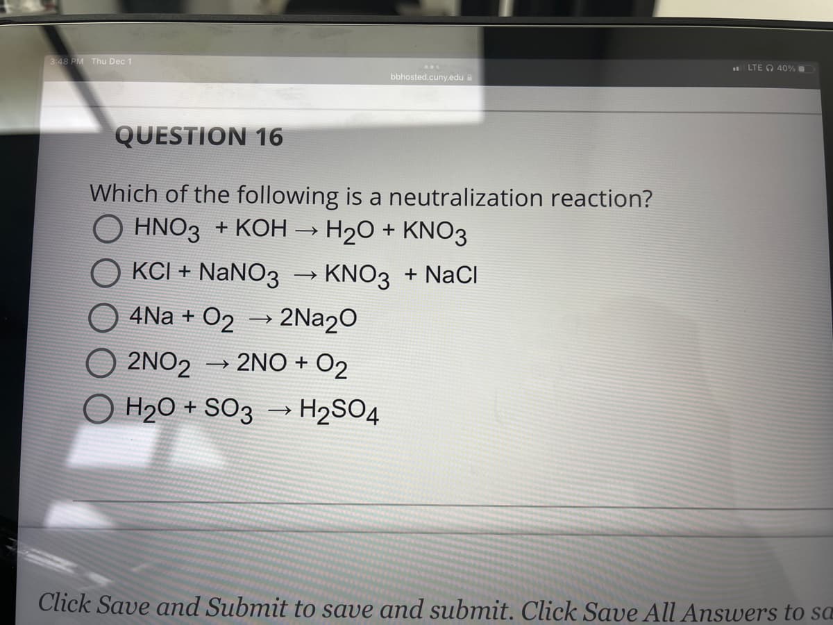3:48 PM Thu Dec 1
QUESTION 16
Which of the following is a neutralization reaction?
O HNO3 + KOH → H₂O + KNO3
OKCI + NaNO3
O4Na + O2 → 2Na₂O
O2NO2 → 2NO + 02
O H₂O + SO3 → H₂SO4
bbhosted.cuny.edu
-
> KNO3 + NaCl
LTE 40%
Click Save and Submit to save and submit. Click Save All Answers to sa