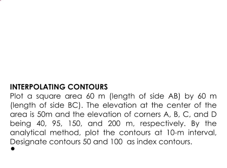 INTERPOLATING CONTOURS
Plot a square area 60 m (length of side AB) by 60 m
(length of side BC). The elevation at the center of the
area is 50m and the elevation of corners A, B, C, and D
being 40, 95, 150, and 200 m, respectively. By the
analytical method, plot the contours at 10-m interval,
Designate contours 50 and 100 as index contours.
