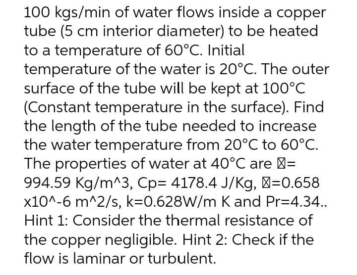 100 kgs/min of water flows inside a copper
tube (5 cm interior diameter) to be heated
to a temperature of 60°C. Initial
temperature of the water is 20°C. The outer
surface of the tube will be kept at 100°C
(Constant temperature in the surface). Find
the length of the tube needed to increase
the water temperature from 20°C to 60°C.
The properties of water at 40°C are >=
994.59 Kg/m^3, Cp= 4178.4 J/Kg, >=0.658
x10^-6 m^2/s, k=0.628W/m K and Pr=4.34..
Hint 1: Consider the thermal resistance of
the copper negligible. Hint 2: Check if the
flow is laminar or turbulent.