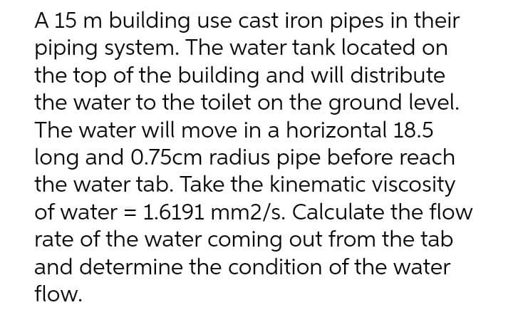 A 15 m building use cast iron pipes in their
piping system. The water tank located on
the top of the building and will distribute
the water to the toilet on the ground level.
The water will move in a horizontal 18.5
long and 0.75cm radius pipe before reach
the water tab. Take the kinematic viscosity
of water = 1.6191 mm2/s. Calculate the flow
rate of the water coming out from the tab
and determine the condition of the water
flow.