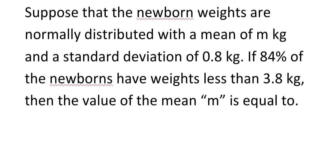 Suppose that the newborn weights are
normally distributed with a mean of m kg
and a standard deviation of 0.8 kg. If 84% of
the newborns have weights less than 3.8 kg,
then the value of the mean "m" is equal to.